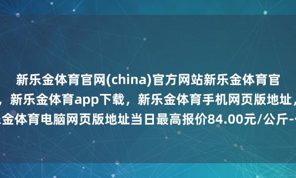 新乐金体育官网(china)官方网站新乐金体育官网中国)官方网站登录入口，新乐金体育app下载，新乐金体育手机网页版地址，新乐金体育电脑网页版地址当日最高报价84.00元/公斤-亿德体育(中国)官方网站 登录入口