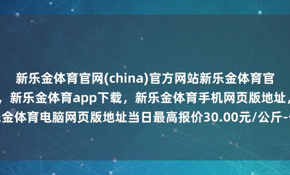 新乐金体育官网(china)官方网站新乐金体育官网中国)官方网站登录入口，新乐金体育app下载，新乐金体育手机网页版地址，新乐金体育电脑网页版地址当日最高报价30.00元/公斤-亿德体育(中国)官方网站 登录入口