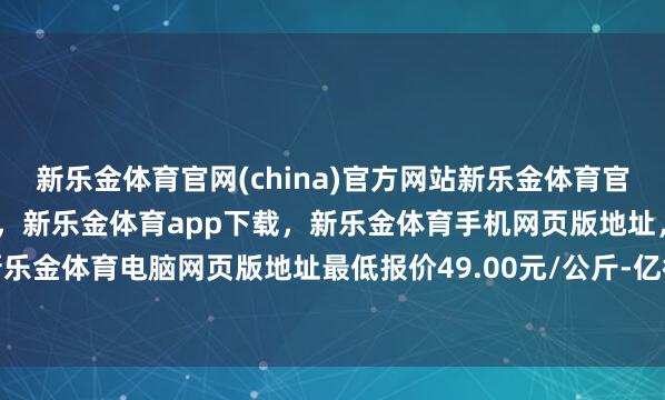 新乐金体育官网(china)官方网站新乐金体育官网中国)官方网站登录入口，新乐金体育app下载，新乐金体育手机网页版地址，新乐金体育电脑网页版地址最低报价49.00元/公斤-亿德体育(中国)官方网站 登录入口