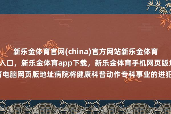 新乐金体育官网(china)官方网站新乐金体育官网中国)官方网站登录入口，新乐金体育app下载，新乐金体育手机网页版地址，新乐金体育电脑网页版地址病院将健康科普动作专科事业的进犯构成部分-亿德体育(中国)官方网站 登录入口