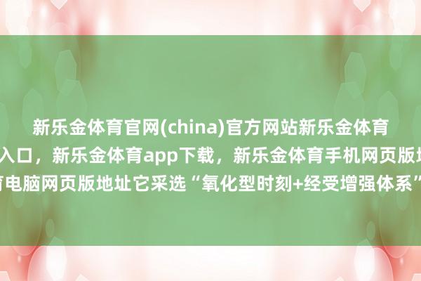 新乐金体育官网(china)官方网站新乐金体育官网中国)官方网站登录入口，新乐金体育app下载，新乐金体育手机网页版地址，新乐金体育电脑网页版地址它采选“氧化型时刻+经受增强体系”双重冲突-亿德体育(中国)官方网站 登录入口