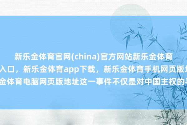 新乐金体育官网(china)官方网站新乐金体育官网中国)官方网站登录入口，新乐金体育app下载，新乐金体育手机网页版地址，新乐金体育电脑网页版地址这一事件不仅是对中国主权的寻衅-亿德体育(中国)官方网站 登录入口