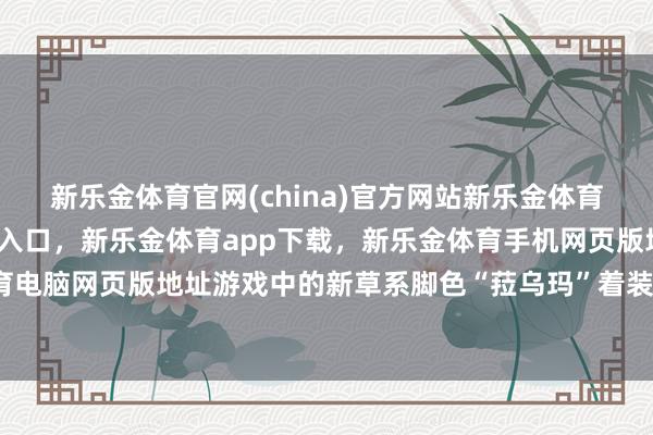 新乐金体育官网(china)官方网站新乐金体育官网中国)官方网站登录入口，新乐金体育app下载，新乐金体育手机网页版地址，新乐金体育电脑网页版地址游戏中的新草系脚色“菈乌玛”着装太过泄露-亿德体育(中国)官方网站 登录入口