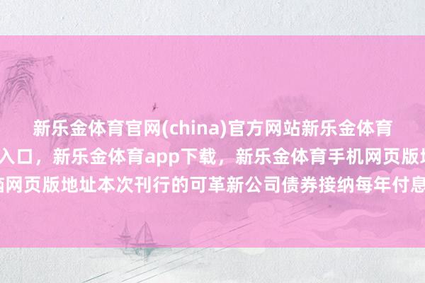 新乐金体育官网(china)官方网站新乐金体育官网中国)官方网站登录入口，新乐金体育app下载，新乐金体育手机网页版地址，新乐金体育电脑网页版地址本次刊行的可革新公司债券接纳每年付息一次的付息状貌-亿德体育(中国)官方网站 登录入口