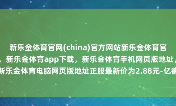 新乐金体育官网(china)官方网站新乐金体育官网中国)官方网站登录入口，新乐金体育app下载，新乐金体育手机网页版地址，新乐金体育电脑网页版地址正股最新价为2.88元-亿德体育(中国)官方网站 登录入口