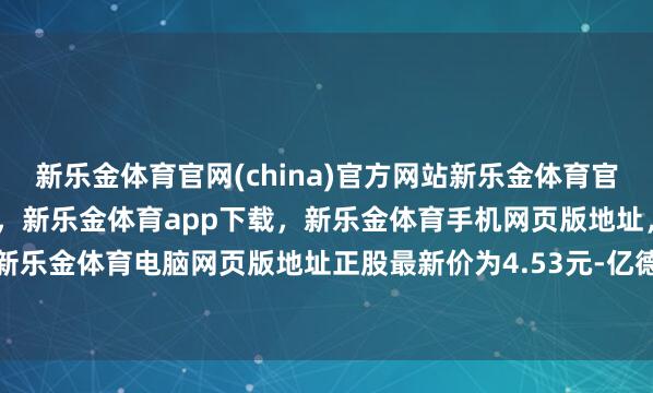 新乐金体育官网(china)官方网站新乐金体育官网中国)官方网站登录入口，新乐金体育app下载，新乐金体育手机网页版地址，新乐金体育电脑网页版地址正股最新价为4.53元-亿德体育(中国)官方网站 登录入口