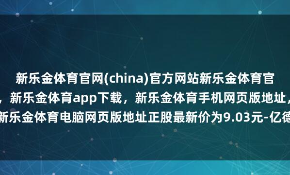 新乐金体育官网(china)官方网站新乐金体育官网中国)官方网站登录入口，新乐金体育app下载，新乐金体育手机网页版地址，新乐金体育电脑网页版地址正股最新价为9.03元-亿德体育(中国)官方网站 登录入口