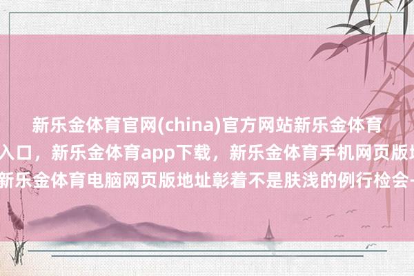 新乐金体育官网(china)官方网站新乐金体育官网中国)官方网站登录入口,新乐金体育app下载,新乐金体育手机网页版地址,新乐金体育电脑网页版地址彰着不是肤浅的例行检会-亿德体育(中国)官方网站 登录入口