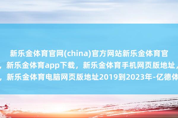 新乐金体育官网(china)官方网站新乐金体育官网中国)官方网站登录入口，新乐金体育app下载，新乐金体育手机网页版地址，新乐金体育电脑网页版地址2019到2023年-亿德体育(中国)官方网站 登录入口