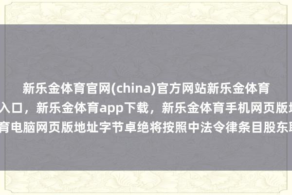 新乐金体育官网(china)官方网站新乐金体育官网中国)官方网站登录入口，新乐金体育app下载，新乐金体育手机网页版地址，新乐金体育电脑网页版地址字节卓绝将按照中法令律条目股东联系使命-亿德体育(中国)官方网站 登录入口