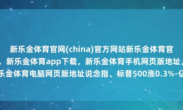 新乐金体育官网(china)官方网站新乐金体育官网中国)官方网站登录入口，新乐金体育app下载，新乐金体育手机网页版地址，新乐金体育电脑网页版地址说念指、标普500涨0.3%-亿德体育(中国)官方网站 登录入口