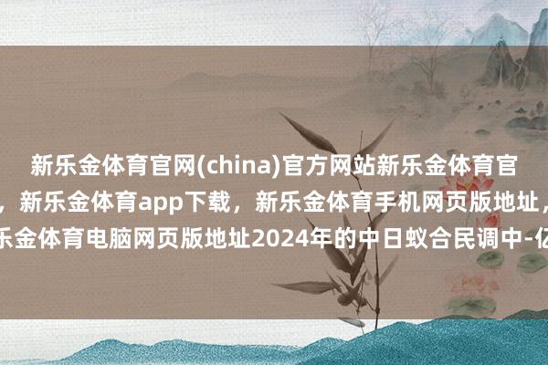 新乐金体育官网(china)官方网站新乐金体育官网中国)官方网站登录入口，新乐金体育app下载，新乐金体育手机网页版地址，新乐金体育电脑网页版地址2024年的中日蚁合民调中-亿德体育(中国)官方网站 登录入口