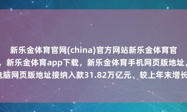 新乐金体育官网(china)官方网站新乐金体育官网中国)官方网站登录入口，新乐金体育app下载，新乐金体育手机网页版地址，新乐金体育电脑网页版地址接纳入款31.82万亿元、较上年末增长3.19%-亿德体育(中国)官方网站 登录入口