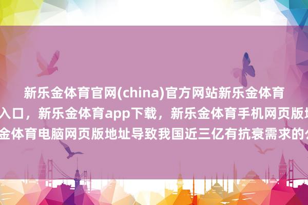 新乐金体育官网(china)官方网站新乐金体育官网中国)官方网站登录入口，新乐金体育app下载，新乐金体育手机网页版地址，新乐金体育电脑网页版地址导致我国近三亿有抗衰需求的公共-亿德体育(中国)官方网站 登录入口