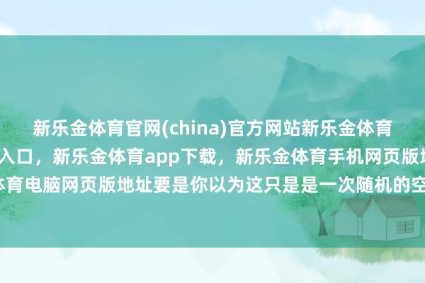 新乐金体育官网(china)官方网站新乐金体育官网中国)官方网站登录入口，新乐金体育app下载，新乐金体育手机网页版地址，新乐金体育电脑网页版地址要是你以为这只是是一次随机的空战失败-亿德体育(中国)官方网站 登录入口