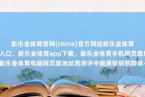 新乐金体育官网(china)官方网站新乐金体育官网中国)官方网站登录入口,新乐金体育app下载,新乐金体育手机网页版地址,新乐金体育电脑网页版地址而测评中施展较弱的群体-亿德体育(中国)官方网站 登录入口