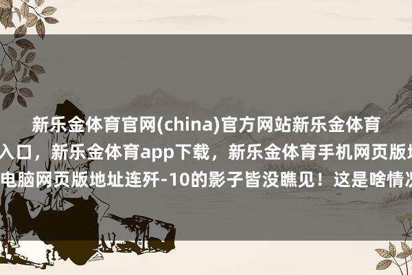 新乐金体育官网(china)官方网站新乐金体育官网中国)官方网站登录入口，新乐金体育app下载，新乐金体育手机网页版地址，新乐金体育电脑网页版地址连歼-10的影子皆没瞧见！这是啥情况？这背后-亿德体育(中国)官方网站 登录入口
