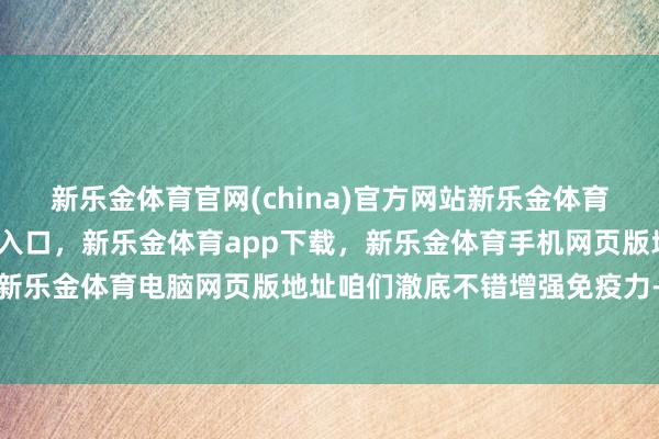 新乐金体育官网(china)官方网站新乐金体育官网中国)官方网站登录入口，新乐金体育app下载，新乐金体育手机网页版地址，新乐金体育电脑网页版地址咱们澈底不错增强免疫力-亿德体育(中国)官方网站 登录入口