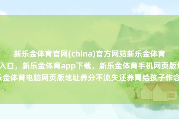 新乐金体育官网(china)官方网站新乐金体育官网中国)官方网站登录入口,新乐金体育app下载,新乐金体育手机网页版地址,新乐金体育电脑网页版地址养分不流失还养胃给孩子作念饭-亿德体育(中国)官方网站 登录入口