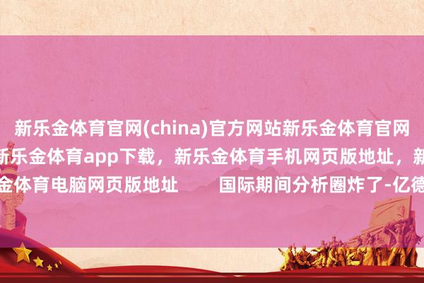 新乐金体育官网(china)官方网站新乐金体育官网中国)官方网站登录入口，新乐金体育app下载，新乐金体育手机网页版地址，新乐金体育电脑网页版地址        国际期间分析圈炸了-亿德体育(中国)官方网站 登录入口