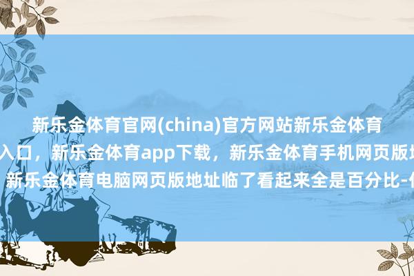 新乐金体育官网(china)官方网站新乐金体育官网中国)官方网站登录入口，新乐金体育app下载，新乐金体育手机网页版地址，新乐金体育电脑网页版地址临了看起来全是百分比-亿德体育(中国)官方网站 登录入口