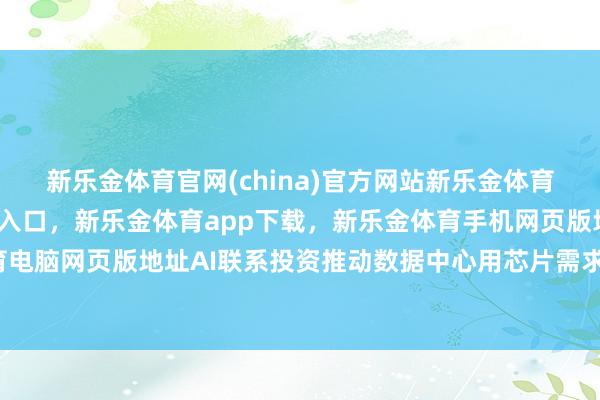 新乐金体育官网(china)官方网站新乐金体育官网中国)官方网站登录入口，新乐金体育app下载，新乐金体育手机网页版地址，新乐金体育电脑网页版地址AI联系投资推动数据中心用芯片需求快速增长-亿德体育(中国)官方网站 登录入口