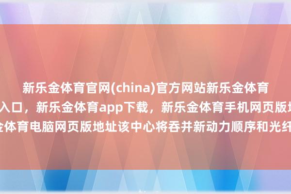 新乐金体育官网(china)官方网站新乐金体育官网中国)官方网站登录入口，新乐金体育app下载，新乐金体育手机网页版地址，新乐金体育电脑网页版地址该中心将吞并新动力顺序和光纤收集-亿德体育(中国)官方网站 登录入口