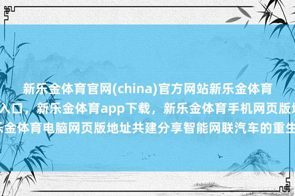 新乐金体育官网(china)官方网站新乐金体育官网中国)官方网站登录入口，新乐金体育app下载，新乐金体育手机网页版地址，新乐金体育电脑网页版地址共建分享智能网联汽车的重生态-亿德体育(中国)官方网站 登录入口