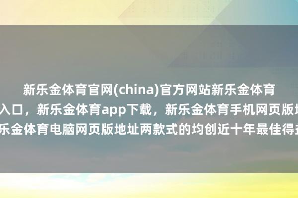 新乐金体育官网(china)官方网站新乐金体育官网中国)官方网站登录入口，新乐金体育app下载，新乐金体育手机网页版地址，新乐金体育电脑网页版地址两款式的均创近十年最佳得益-亿德体育(中国)官方网站 登录入口