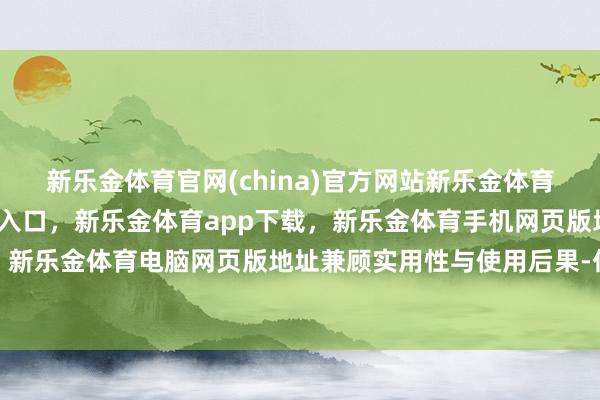 新乐金体育官网(china)官方网站新乐金体育官网中国)官方网站登录入口,新乐金体育app下载,新乐金体育手机网页版地址,新乐金体育电脑网页版地址兼顾实用性与使用后果-亿德体育(中国)官方网站 登录入口