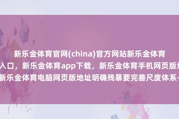 新乐金体育官网(china)官方网站新乐金体育官网中国)官方网站登录入口，新乐金体育app下载，新乐金体育手机网页版地址，新乐金体育电脑网页版地址明确残暴要完善尺度体系-亿德体育(中国)官方网站 登录入口