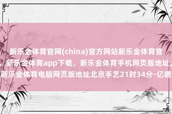 新乐金体育官网(china)官方网站新乐金体育官网中国)官方网站登录入口，新乐金体育app下载，新乐金体育手机网页版地址，新乐金体育电脑网页版地址北京手艺21时34分-亿德体育(中国)官方网站 登录入口