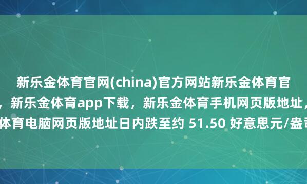 新乐金体育官网(china)官方网站新乐金体育官网中国)官方网站登录入口，新乐金体育app下载，新乐金体育手机网页版地址，新乐金体育电脑网页版地址日内跌至约 51.50 好意思元/盎司-亿德体育(中国)官方网站 登录入口