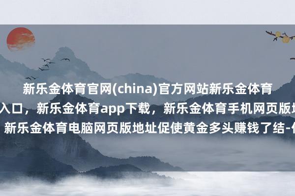 新乐金体育官网(china)官方网站新乐金体育官网中国)官方网站登录入口，新乐金体育app下载，新乐金体育手机网页版地址，新乐金体育电脑网页版地址促使黄金多头赚钱了结-亿德体育(中国)官方网站 登录入口