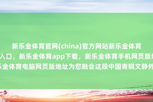 新乐金体育官网(china)官方网站新乐金体育官网中国)官方网站登录入口,新乐金体育app下载,新乐金体育手机网页版地址,新乐金体育电脑网页版地址为您融会这段中国青铜文静外传-亿德体育(中国)官方网站 登录入口