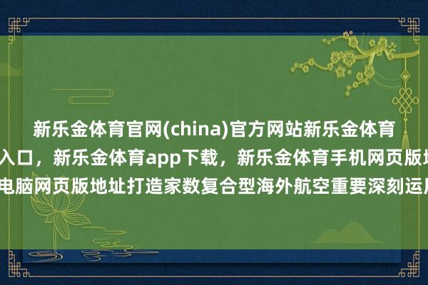 新乐金体育官网(china)官方网站新乐金体育官网中国)官方网站登录入口，新乐金体育app下载，新乐金体育手机网页版地址，新乐金体育电脑网页版地址打造家数复合型海外航空重要深刻运用场景开动-亿德体育(中国)官方网站 登录入口