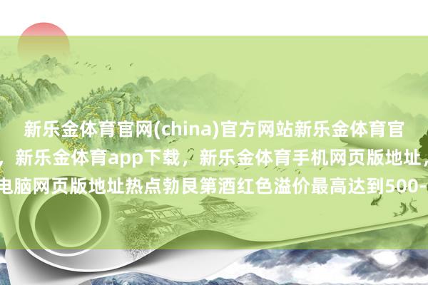 新乐金体育官网(china)官方网站新乐金体育官网中国)官方网站登录入口，新乐金体育app下载，新乐金体育手机网页版地址，新乐金体育电脑网页版地址热点勃艮第酒红色溢价最高达到500-800元-亿德体育(中国)官方网站 登录入口