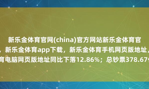 新乐金体育官网(china)官方网站新乐金体育官网中国)官方网站登录入口，新乐金体育app下载，新乐金体育手机网页版地址，新乐金体育电脑网页版地址同比下落12.86%；总钞票378.67亿元-亿德体育(中国)官方网站 登录入口