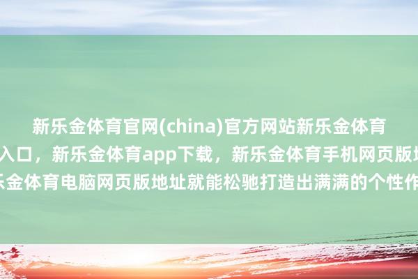 新乐金体育官网(china)官方网站新乐金体育官网中国)官方网站登录入口，新乐金体育app下载，新乐金体育手机网页版地址，新乐金体育电脑网页版地址就能松驰打造出满满的个性作风-亿德体育(中国)官方网站 登录入口