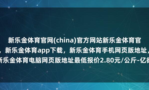 新乐金体育官网(china)官方网站新乐金体育官网中国)官方网站登录入口，新乐金体育app下载，新乐金体育手机网页版地址，新乐金体育电脑网页版地址最低报价2.80元/公斤-亿德体育(中国)官方网站 登录入口