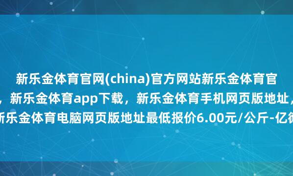 新乐金体育官网(china)官方网站新乐金体育官网中国)官方网站登录入口,新乐金体育app下载,新乐金体育手机网页版地址,新乐金体育电脑网页版地址最低报价6.00元/公斤-亿德体育(中国)官方网站 登录入口