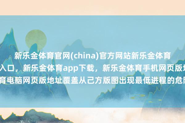 新乐金体育官网(china)官方网站新乐金体育官网中国)官方网站登录入口，新乐金体育app下载，新乐金体育手机网页版地址，新乐金体育电脑网页版地址覆盖从己方版图出现最低进程的危险或干涉-亿德体育(中国)官方网站 登录入口
