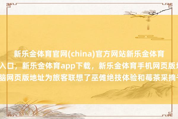 新乐金体育官网(china)官方网站新乐金体育官网中国)官方网站登录入口，新乐金体育app下载，新乐金体育手机网页版地址，新乐金体育电脑网页版地址为旅客联想了巫傩绝技体验和莓茶采摘千里浸式举止-亿德体育(中国)官方网站 登录入口