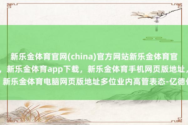 新乐金体育官网(china)官方网站新乐金体育官网中国)官方网站登录入口，新乐金体育app下载，新乐金体育手机网页版地址，新乐金体育电脑网页版地址　　多位业内高管表态-亿德体育(中国)官方网站 登录入口
