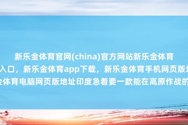 新乐金体育官网(china)官方网站新乐金体育官网中国)官方网站登录入口，新乐金体育app下载，新乐金体育手机网页版地址，新乐金体育电脑网页版地址印度急着要一款能在高原作战的轻坦-亿德体育(中国)官方网站 登录入口