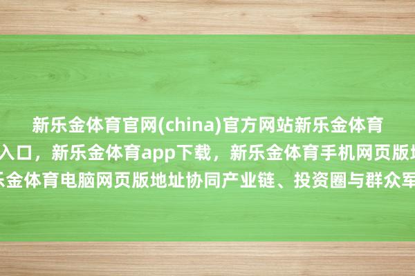 新乐金体育官网(china)官方网站新乐金体育官网中国)官方网站登录入口，新乐金体育app下载，新乐金体育手机网页版地址，新乐金体育电脑网页版地址协同产业链、投资圈与群众军师-亿德体育(中国)官方网站 登录入口