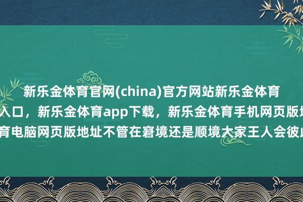 新乐金体育官网(china)官方网站新乐金体育官网中国)官方网站登录入口，新乐金体育app下载，新乐金体育手机网页版地址，新乐金体育电脑网页版地址不管在窘境还是顺境大家王人会彼此饱读动-亿德体育(中国)官方网站 登录入口