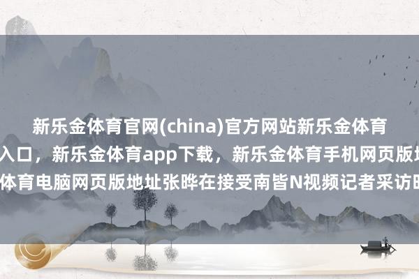 新乐金体育官网(china)官方网站新乐金体育官网中国)官方网站登录入口，新乐金体育app下载，新乐金体育手机网页版地址，新乐金体育电脑网页版地址张晔在接受南皆N视频记者采访时谈到-亿德体育(中国)官方网站 登录入口