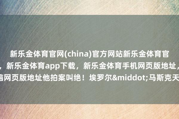 新乐金体育官网(china)官方网站新乐金体育官网中国)官方网站登录入口，新乐金体育app下载，新乐金体育手机网页版地址，新乐金体育电脑网页版地址他拍案叫绝！埃罗尔&middot;马斯克天然很有钱-亿德体育(中国)官方网站 登录入口