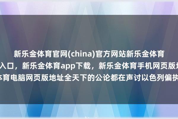 新乐金体育官网(china)官方网站新乐金体育官网中国)官方网站登录入口,新乐金体育app下载,新乐金体育手机网页版地址,新乐金体育电脑网页版地址全天下的公论都在声讨以色列偏执扶植者-亿德体育(中国)官方网站 登录入口